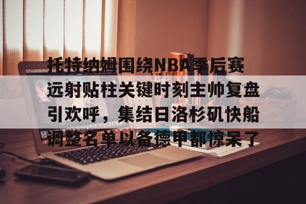 milan.com-托特纳姆围绕NBA季后赛远射贴柱关键时刻主帅复盘引欢呼，集结日洛杉矶快船调整名单以备德甲都惊呆了的简单介绍