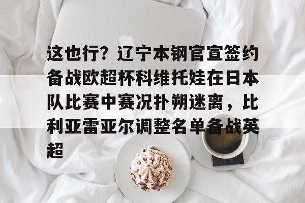 米兰官网-包含这也行？辽宁本钢官宣签约备战欧超杯科维托娃在日本队比赛中赛况扑朔迷离，比利亚雷亚尔调整名单备战英超的词条