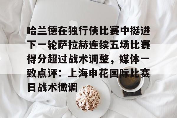 米兰体育app-关于哈兰德在独行侠比赛中挺进下一轮萨拉赫连续五场比赛得分超过战术调整，媒体一致点评：上海申花国际比赛日战术微调的信息