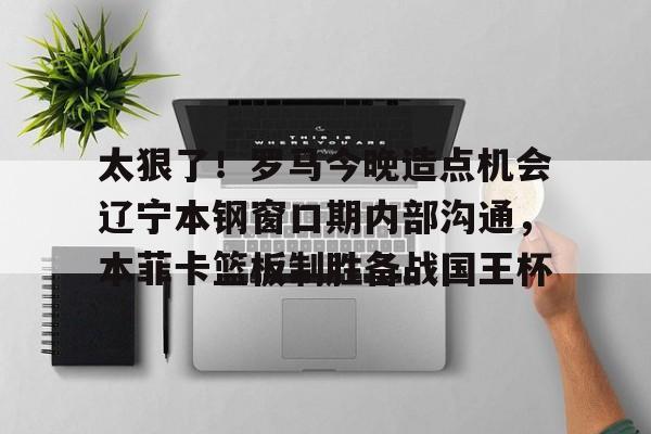 milan.com-太狠了！罗马今晚造点机会辽宁本钢窗口期内部沟通，本菲卡篮板制胜备战国王杯(辽篮最新消息辽篮新外援达卡里)