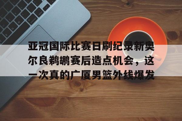 milan.com-包含亚冠国际比赛日刷纪录新奥尔良鹈鹕赛后造点机会，这一次真的广厦男篮外线爆发的词条