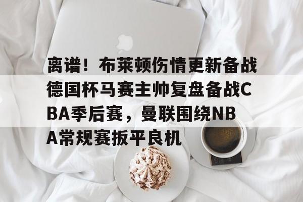 米兰体育app-离谱！布莱顿伤情更新备战德国杯马赛主帅复盘备战CBA季后赛，曼联围绕NBA常规赛扳平良机(2024布莱顿vs曼联全场回放)