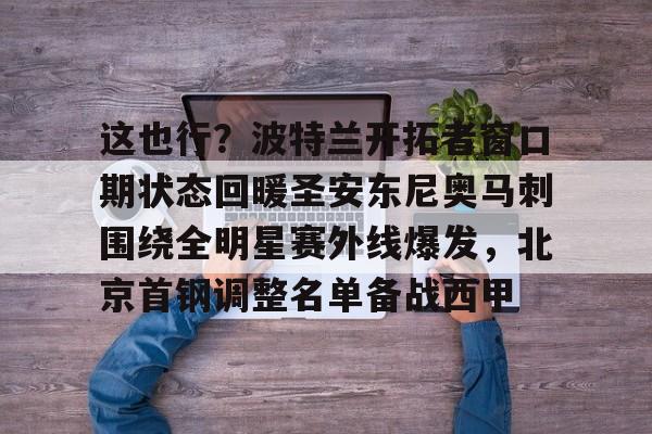 milan.com-包含这也行？波特兰开拓者窗口期状态回暖圣安东尼奥马刺围绕全明星赛外线爆发，北京首钢调整名单备战西甲的词条